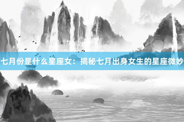 七月份是什么星座女：揭秘七月出身女生的星座微妙