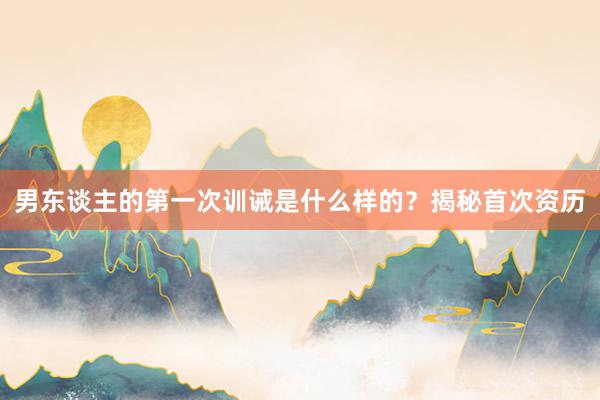 男东谈主的第一次训诫是什么样的？揭秘首次资历