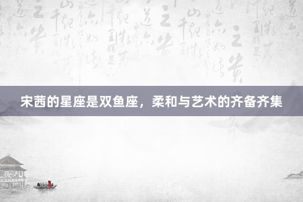 宋茜的星座是双鱼座，柔和与艺术的齐备齐集